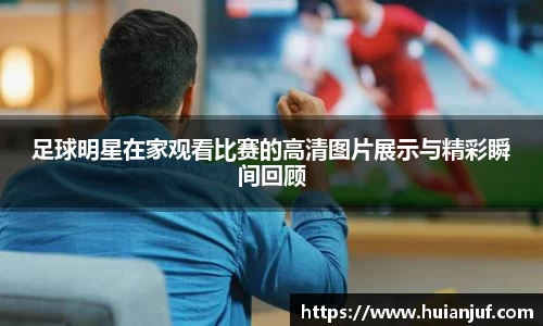 足球明星在家观看比赛的高清图片展示与精彩瞬间回顾