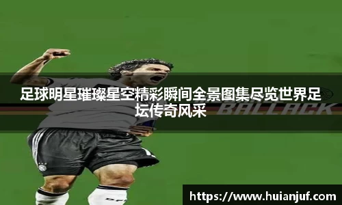 足球明星璀璨星空精彩瞬间全景图集尽览世界足坛传奇风采